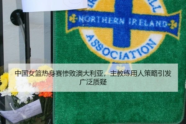 中国女篮热身赛惨败澳大利亚，主教练用人策略引发广泛质疑