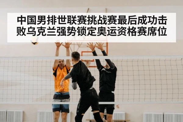 中国男排世联赛挑战赛最后成功击败乌克兰强势锁定奥运资格赛席位