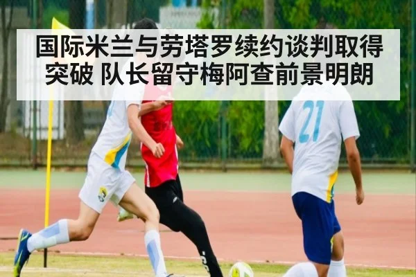 国际米兰与劳塔罗续约谈判取得突破 队长留守梅阿查前景明朗
