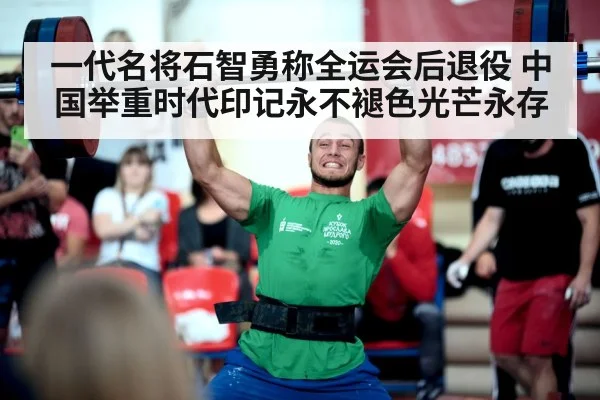 一代名将石智勇称全运会后退役 中国举重时代印记永不褪色光芒永存